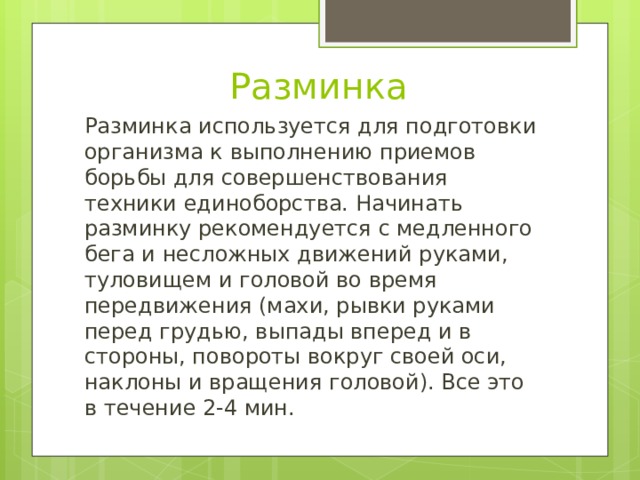 Разминка Разминка используется для подготовки организма к выполнению приемов борьбы для совершенствования техники единоборства. Начинать разминку рекомендуется с медленного бега и несложных движений руками, туловищем и головой во время передвижения (махи, рывки руками перед грудью, выпады вперед и в стороны, повороты вокруг своей оси, наклоны и вращения головой). Все это в течение 2-4 мин. 