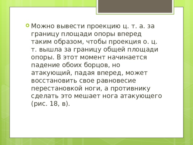 Можно вывести проекцию ц. т. а. за границу площади опоры вперед таким образом, чтобы проекция о. ц. т. вышла за границу общей площади опоры. В этот момент начинается падение обоих борцов, но атакующий, падая вперед, может восстановить свое равновесие перестановкой ноги, а противнику сделать это мешает нога атакующего (рис. 18, в). 