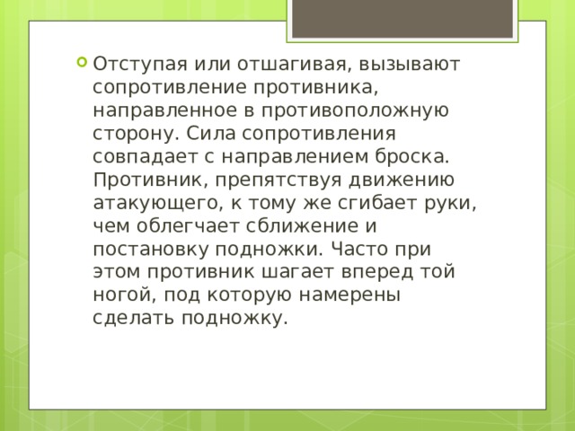 Отступая или отшагивая, вызывают сопротивление противника, направленное в противоположную сторону. Сила сопротивления совпадает с направлением броска. Противник, препятствуя движению атакующего, к тому же сгибает руки, чем облегчает сближение и постановку подножки. Часто при этом противник шагает вперед той ногой, под которую намерены сделать подножку. 