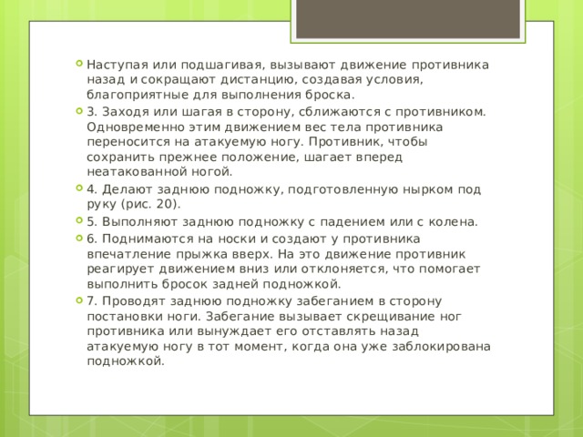Наступая или подшагивая, вызывают движение противника назад и сокращают дистанцию, создавая условия, благоприятные для выполнения броска. 3. Заходя или шагая в сторону, сближаются с противником. Одновременно этим движением вес тела противника переносится на атакуемую ногу. Противник, чтобы сохранить прежнее положение, шагает вперед неатакованной ногой. 4. Делают заднюю подножку, подготовленную нырком под руку (рис. 20). 5. Выполняют заднюю подножку с падением или с колена. 6. Поднимаются на носки и создают у противника впечатление прыжка вверх. На это движение противник реагирует движением вниз или отклоняется, что помогает выполнить бросок задней подножкой. 7. Проводят заднюю подножку забеганием в сторону постановки ноги. Забегание вызывает скрещивание ног противника или вынуждает его отставлять назад атакуемую ногу в тот момент, когда она уже заблокирована подножкой. 