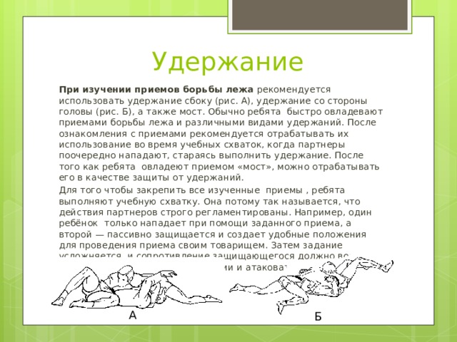 Удержание При изучении приемов борьбы лежа  рекомендуется использовать удержание сбоку (рис. А), удержание со стороны головы (рис. Б), а также мост. Обычно ребята быстро овладевают приемами борьбы лежа и различными видами удержаний. После ознакомления с приемами рекомендуется отрабатывать их использование во время учебных схваток, когда партнеры поочередно нападают, стараясь выполнить удержание. После того как ребята овладеют приемом «мост», можно отрабатывать его в качестве защиты от удержаний. Для того чтобы закрепить все изученные приемы , ребята выполняют учебную схватку. Она потому так называется, что действия партнеров строго регламентированы. Например, один ребёнок только нападает при помощи заданного приема, а второй — пассивно защищается и создает удобные положения для проведения приема своим товарищем. Затем задание усложняется, и сопротивление защищающегося должно возрасти. Потом партнеры меняются местами и атаковать поручается другому учащемуся. А Б 