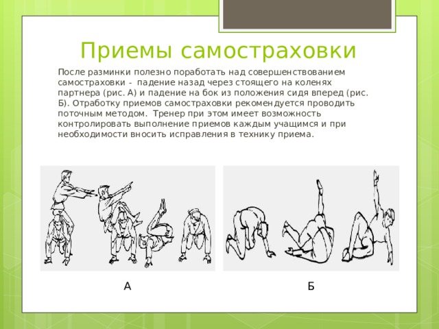 Приемы самостраховки После разминки полезно поработать над совершенствованием самостраховки - падение назад через стоящего на коленях партнера (рис. А) и падение на бок из положения сидя вперед (рис. Б). Отработку приемов самостраховки рекомендуется проводить поточным методом. Тренер при этом имеет возможность контролировать выполнение приемов каждым учащимся и при необходимости вносить исправления в технику приема. А Б 