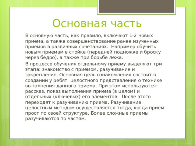 Основная часть В основную часть, как правило, включают 1-2 новых приема, а также совершенствование ранее изученных приемов в различных сочетаниях. Например обучить новым приемам в стойке (передней подножке и броску через бедро), а также при борьбе лежа. В процессе обучения отдельному приему выделяют три этапа: знакомство с приемом, разучивание и закрепление. Основная цель ознакомления состоит в создании у ребят целостного представления о технике выполнения данного приема. При этом используются: рассказ, показ выполнения приема (в целом) и отдельных (ключевых) его элементов. После этого переходят к разучиванию приема. Разучивание целостным методом осуществляется тогда, когда прием прост по своей структуре. Более сложные приемы разучиваются по частям. 