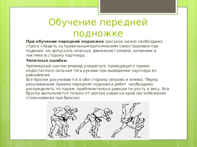 Обучение передней подножке При обучении передней подножке  (рисунок ниже) необходимо строго следить за правильным выполнением самостраховки при падении, не допускать опасных движений головой, коленями и локтями в сторону партнера. Типичные ошибки . Чрезмерный наклон вперед учащегося, проводящего прием; недостаточно сильная тяга руками при выведении партнера из равновесия.  Все броски разучиваются в обе стороны (вправо и влево). Перед разучиванием приема передняя подножка ребят необходимо распределить по парам, приблизительно равным по росту и весу. Все броски выполняются только от центра ковра на край (во избежание столкновения при броске). 