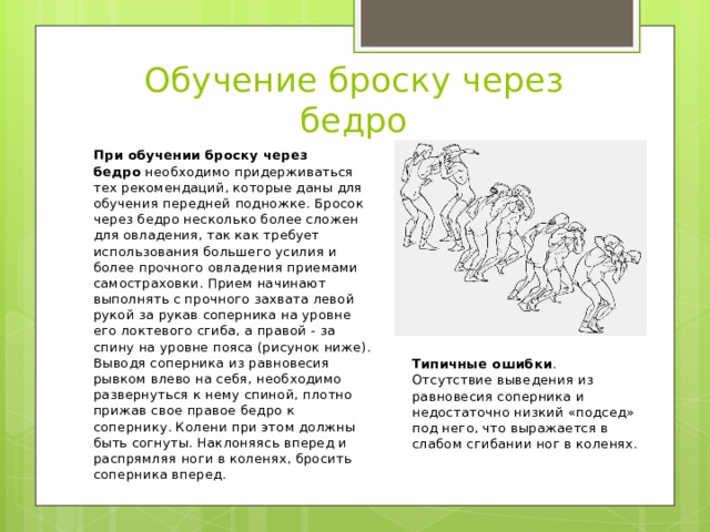 Обучение броску через бедро При обучении броску через бедро  необходимо придерживаться тех рекомендаций, которые даны для обучения передней подножке. Бросок через бедро несколько более сложен для овладения, так как требует использования большего усилия и более прочного овладения приемами самостраховки. Прием начинают выполнять с прочного захвата левой рукой за рукав соперника на уровне его локтевого сгиба, а правой - за спину на уровне пояса (рисунок ниже). Выводя соперника из равновесия рывком влево на себя, необходимо развернуться к нему спиной, плотно прижав свое правое бедро к сопернику. Колени при этом должны быть согнуты. Наклоняясь вперед и распрямляя ноги в коленях, бросить соперника вперед. Типичные ошибки . Отсутствие выведения из равновесия соперника и недостаточно низкий «подсед» под него, что выражается в слабом сгибании ног в коленях. 