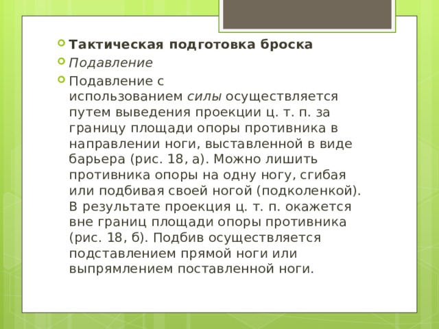 Тактическая подготовка броска Подавление Подавление с использованием  силы  осуществляется путем выведения проекции ц. т. п. за границу площади опоры противника в направлении ноги, выставленной в виде барьера (рис. 18, а). Можно лишить противника опоры на одну ногу, сгибая или подбивая своей ногой (подколенкой). В результате проекция ц. т. п. окажется вне границ площади опоры противника (рис. 18, б). Подбив осуществляется подставлением прямой ноги или выпрямлением поставленной ноги. 