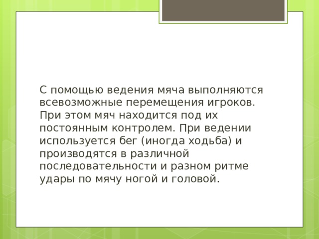 С помощью ведения мяча выполняются всевозможные перемещения игроков. При этом мяч находится под их постоянным контролем. При ведении используется бег (иногда ходьба) и производятся в различной последовательности и разном ритме удары по мячу ногой и головой. 
