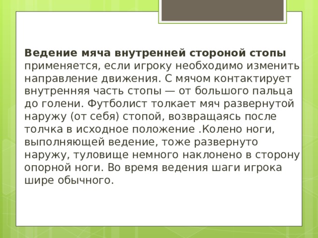 Ведение мяча внутренней стороной стопы применяется, если игроку необходимо изменить направление движения. С мячом контактирует внутренняя часть стопы — от большого пальца до голени. Футболист толкает мяч развернутой наружу (от себя) стопой, возвращаясь после толчка в исходное положение .Колено ноги, выполняющей ведение, тоже развернуто наружу, туловище немного наклонено в сторону опорной ноги. Во время ведения шаги игрока шире обычного. 
