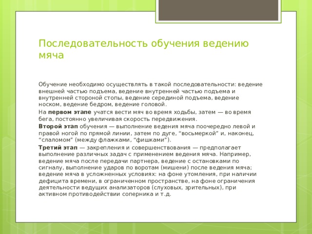 Последовательность обучения ведению мяча   Обучение необходимо осуществлять в такой последовательности: ведение внешней частью подъема, ведение внутренней частью подъема и внутренней стороной стопы, ведение серединой подъема, ведение носком, ведение бедром, ведение головой. На первом этапе учатся вести мяч во время ходьбы, затем — во время бега, постоянно увеличивая скорость передвижения. Второй этап обучения — выполнение ведения мяча поочередно левой и правой ногой по прямой линии, затем по дуге, “восьмеркой” и, наконец, “слаломом” (между флажками, “фишками”). Третий этап — закрепления и совершенствования — предполагает выполнение различных задач с применением ведения мяча. Например, ведение мяча после передачи партнера, ведение с остановками по сигналу, выполнение ударов по воротам (мишени) после ведения мяча; ведение мяча в усложненных условиях: на фоне утомления, при наличии дефицита времени, в ограниченном пространстве, на фоне ограничения деятельности ведущих анализаторов (слуховых, зрительных), при активном противодействии соперника и т.д. 