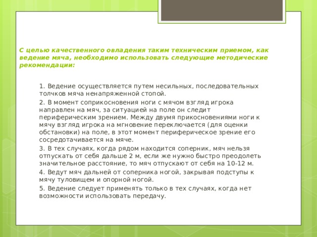С целью качественного овладения таким техническим приемом, как ведение мяча, необходимо использовать следующие методические рекомендации:   1. Ведение осуществляется путем несильных, последовательных толчков мяча ненапряженной стопой. 2. В момент соприкосновения ноги с мячом взгляд игрока направлен на мяч, за ситуацией на поле он следит периферическим зрением. Между двумя прикосновениями ноги к мячу взгляд игрока на мгновение переключается (для оценки обстановки) на поле, в этот момент периферическое зрение его сосредотачивается на мяче. 3. В тех случаях, когда рядом находится соперник, мяч нельзя отпускать от себя дальше 2 м, если же нужно быстро преодолеть значительное расстояние, то мяч отпускают от себя на 10-12 м. 4. Ведут мяч дальней от соперника ногой, закрывая подступы к мячу туловищем и опорной ногой. 5. Ведение следует применять только в тех случаях, когда нет возможности использовать передачу. 