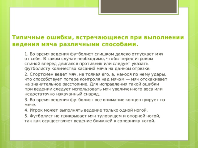 Типичные ошибки, встречающиеся при выполнении ведения мяча различными способами.   1. Во время ведения футболист слишком далеко отпускает мяч от себя. В таком случае необходимо, чтобы перед игроком спиной вперед двигался противник или следует указать футболисту количество касаний мяча на данном отрезке. 2. Спортсмен ведет мяч, не толкая его, а, нанося по нему удары, что способствует потере контроля над мячом — мяч отскакивает на значительное расстояние. Для исправления такой ошибки при ведении следует использовать мяч увеличенного веса или недостаточно накачанный снаряд. 3. Во время ведения футболист все внимание концентрирует на мяче. 4. Игрок может выполнять ведение только одной ногой. 5. Футболист не прикрывает мяч туловищем и опорной ногой, так как осуществляет ведение ближней к сопернику ногой. 