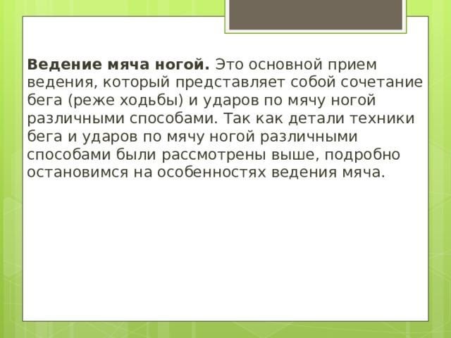 Ведение мяча ногой. Это основной прием ведения, который представляет собой сочетание бега (реже ходьбы) и ударов по мячу ногой различными способами. Так как детали техники бега и ударов по мячу ногой различными способами были рассмотрены выше, подробно остановимся на особенностях ведения мяча. 