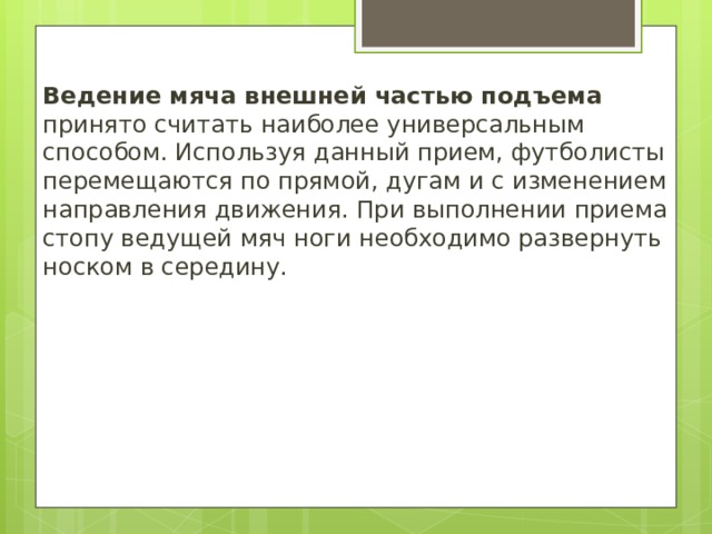 Ведение мяча внешней частью подъема принято считать наиболее универсальным способом. Используя данный прием, футболисты перемещаются по прямой, дугам и с изменением направления движения. При выполнении приема стопу ведущей мяч ноги необходимо развернуть носком в середину. 