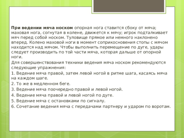 При ведении мяча носком опорная нога ставится сбоку от мяча; маховая нога, согнутая в колене, движется к мячу; игрок подталкивает мяч перед собой носком. Туловище прямое или немного наклонено вперед. Колено маховой ноги в момент соприкосновения стопы с мячом находится над мячом. Чтобы выполнить перемещение по дуге, удары следует производить по той части мяча, которая дальше от опорной ноги. Для совершенствования техники ведения мяча носком рекомендуются следующие упражнения: 1. Ведение мяча правой, затем левой ногой в ритме шага, касаясь мяча на каждом шаге. 2. То же в медленном беге. 3. Ведение мяча поочередно правой и левой ногой. 4. Ведение мяча правой и левой ногой по дуге. 5. Ведение мяча с остановками по сигналу. 6. Сочетание ведения мяча с передачами партнеру и ударом по воротам. 