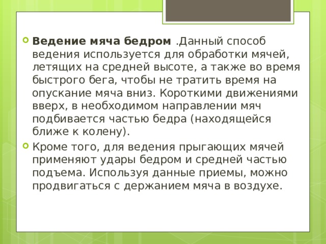 Ведение мяча бедром .Данный способ ведения используется для обработки мячей, летящих на средней высоте, а также во время быстрого бега, чтобы не тратить время на опускание мяча вниз. Короткими движениями вверх, в необходимом направлении мяч подбивается частью бедра (находящейся ближе к колену). Кроме того, для ведения прыгающих мячей применяют удары бедром и средней частью подъема. Используя данные приемы, можно продвигаться с держанием мяча в воздухе. 