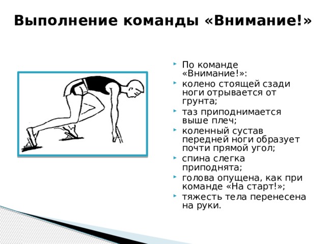 Выполнение команды «Внимание!»   По команде «Внимание!»: колено стоящей сзади ноги отрывается от грунта; таз приподнимается выше плеч; коленный сустав передней ноги образует почти прямой угол; спина слегка приподнята; голова опущена, как при команде «На старт!»; тяжесть тела перенесена на руки. 