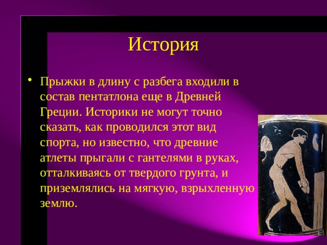 История Прыжки в длину с разбега входили в состав пентатлона еще в Древней Греции. Историки не могут точно сказать, как проводился этот вид спорта, но известно, что древние атлеты прыгали с гантелями в руках, отталкиваясь от твердого грунта, и приземлялись на мягкую, взрыхленную землю.  