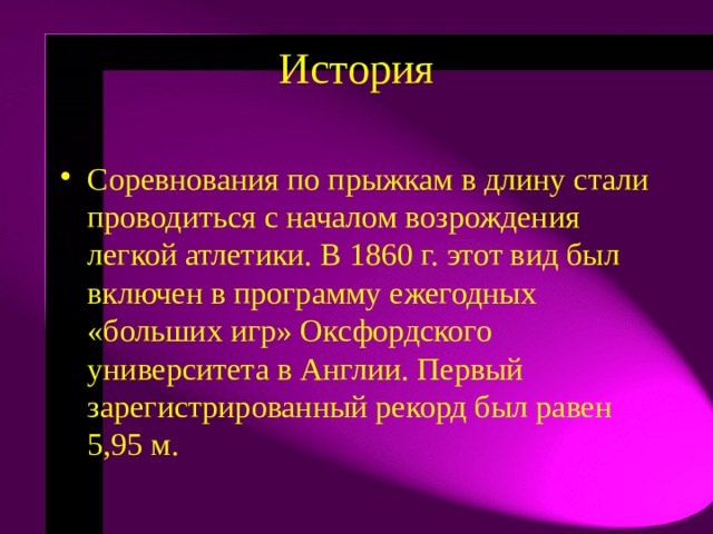 История   Соревнования по прыжкам в длину стали проводиться с началом возрождения легкой атлетики. В 1860 г. этот вид был включен в программу ежегодных «больших игр» Оксфордского университета в Англии. Первый зарегистрированный рекорд был равен 5,95 м.  
