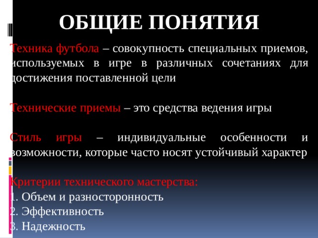 Общие понятия Техника футбола – совокупность специальных приемов, используемых в игре в различных сочетаниях для достижения поставленной цели Технические приемы – это средства ведения игры Стиль игры – индивидуальные особенности и возможности, которые часто носят устойчивый характер Критерии технического мастерства:  Объем и разносторонность  Эффективность  Надежность 