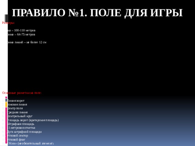Правило №1. ПОЛЕ ДЛЯ ИГРЫ Размеры: Длина – 100-110 метров Ширина – 64-75 метров Ширина линий – не более 12 см Основные разметки на поле: Линия ворот Боковая линия Центр поля Средняя линия Центральный круг Площадь ворот (вратарская площадь) Штрафная площадь 11-метровая отметка Дуга штрафной площади Угловой сектор Угловой флаг «Усик» (необязательный элемент ) 
