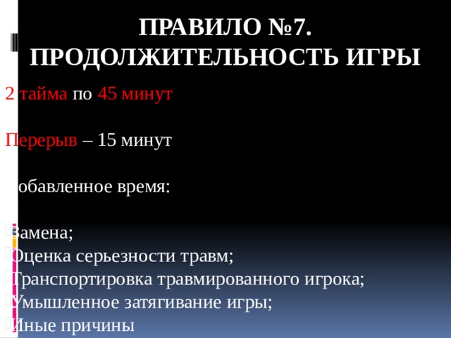 Правило №7. ПРОДОЛЖИТЕЛЬНОСТЬ ИГРЫ 2 тайма по 45 минут Перерыв – 15 минут Добавленное время: Замена; Оценка серьезности травм; Транспортировка травмированного игрока; Умышленное затягивание игры; Иные причины 