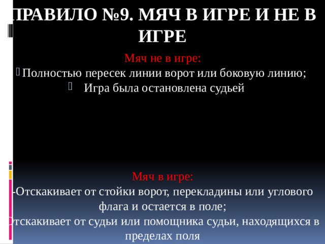 Правило №9. Мяч в игре и не в игре Мяч не в игре: Полностью пересек линии ворот или боковую линию; Игра была остановлена судьей Мяч в игре: -Отскакивает от стойки ворот, перекладины или углового флага и остается в поле; Отскакивает от судьи или помощника судьи, находящихся в пределах поля 