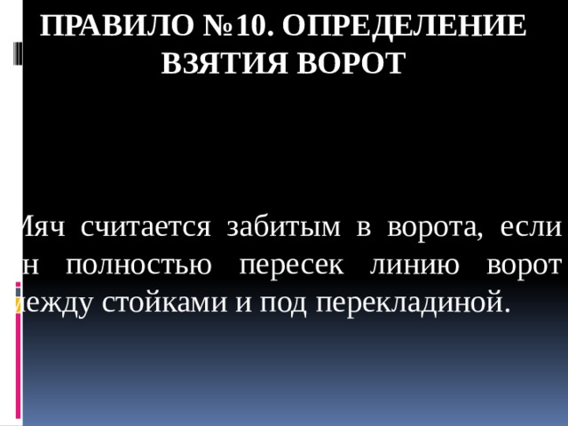 Правило №10. Определение взятия ворот Мяч считается забитым в ворота, если он полностью пересек линию ворот между стойками и под перекладиной. 