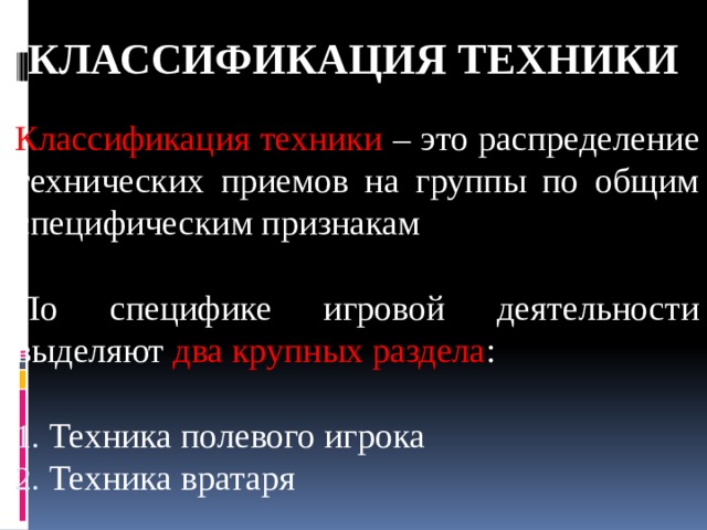 КЛАССИФИКАЦИЯ ТЕХНИКИ Классификация техники – это распределение технических приемов на группы по общим специфическим признакам По специфике игровой деятельности выделяют два крупных раздела :  Техника полевого игрока  Техника вратаря 