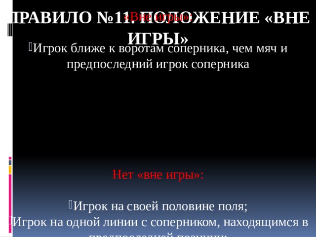 Правило №11. ПОЛОЖЕНИЕ «ВНЕ ИГРЫ» «Вне игры»: Игрок ближе к воротам соперника, чем мяч и предпоследний игрок соперника Нет «вне игры»: Игрок на своей половине поля; Игрок на одной линии с соперником, находящимся в предпоследней позиции; Игрок на одной линии с двумя последними игроками команды соперника 