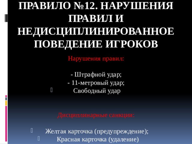 Правило №12. НАРУШЕНИЯ ПРАВИЛ И НЕДИСЦИПЛИНИРОВАННОЕ ПОВЕДЕНИЕ ИГРОКОВ Нарушения правил: - Штрафной удар; - 11-метровый удар; Свободный удар Дисциплинарные санкции: Желтая карточка (предупреждение);  Красная карточка (удаление) 