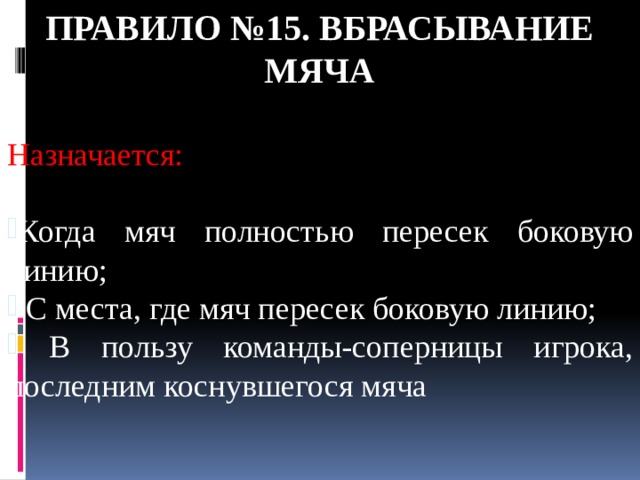 Правило №15. ВБРАСЫВАНИЕ МЯЧА Назначается: Когда мяч полностью пересек боковую линию;  С места, где мяч пересек боковую линию;  В пользу команды-соперницы игрока, последним коснувшегося мяча 