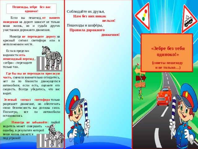 Пешеходы, зебре без вас одиноко! Соблюдайте их друзья,  Нам без них никак  нельзя! Пешеходы и шофёры,  Правила дорожного  движения!  Если вы пешеход,  от вашего поведения   на дороге зависит не только ваша жизнь, но и судьба других участников дорожного движения.  Никогда  не переходите дорогу   на красный сигнал светофора или в неположенном месте.  Если в пределах видимости   есть пешеходный переход   , «зебра» - переходите только там.   Где бы вы не переходили проезжую часть , сначала внимательно оглядитесь, нет ли по близости движущегося автомобиля; если есть, оцените его скорость. Всегда убедитесь, что вас видят.   Зеленый сигнал светофора   только разрешает движение, но обеспечить свою безопасность вы должны сами. Посмотри, все ли автомобили остановились  Никогда не забывайте: любой водитель может совершить ошибку, в результате которой ваша жизнь окажется под угрозой!  «Зебре без тебя одиноко!»  ( советы пешеходу и не только…) 