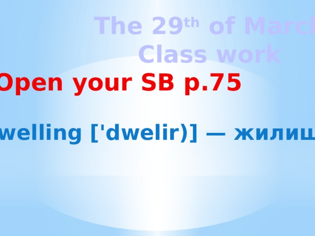 The 29 th of March Class work Open your SB p.75 dwelling ['dwelir)] — жилище 
