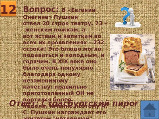 12 Вопрос: В «Евгении Онегине» Пушкин отвел 20 строк театру, 73 – женским ножкам, а вот яствам и напиткам во всех их проявлениях – 232 строки! Это блюдо могло подаваться и холодным, и горячим. В XIX веке оно было очень популярно благодаря одному незаменимому качеству: правильно приготовленный ОН не портился более недели. Именно поэтому А.С. Пушкин награждает его эпитетом 