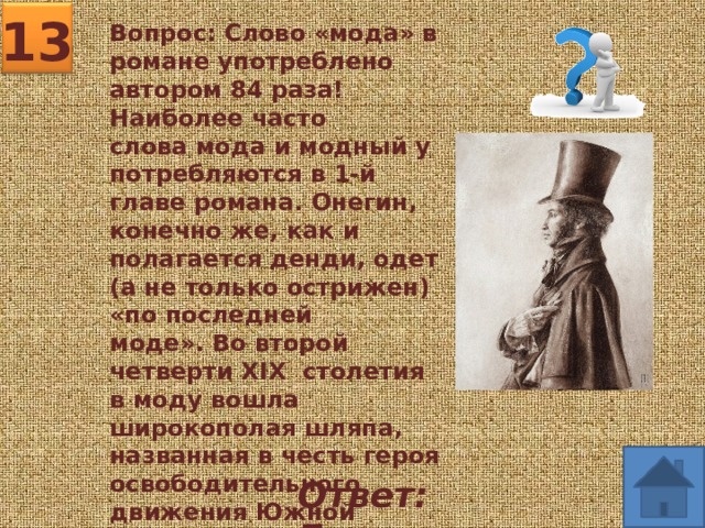 13 Вопрос: Слово «мода» в романе употреблено автором 84 раза! Наиболее часто слова мода и модный употребляются в 1-й главе романа. Онегин, конечно же, как и полагается денди, одет (а не только острижен) «по последней моде». Во второй четверти XIX  столетия в моду вошла широкополая шляпа, названная в честь героя освободительного движения Южной Америки.  Судя по портретам, сам Пушкин носил шляпу. Как она называлась?  Ответ: Боливар 
