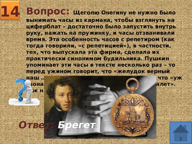 14 Вопрос: Щеголю Онегину не нужно было вынимать часы из кармана, чтобы взглянуть на циферблат – достаточно было запустить внутрь руку, нажать на пружинку, и часы отзванивали время. Эта особенность часов с репетиром (как тогда говорили, «с репетицией»), в частности, тех, что выпускала эта фирма, сделала их практически синонимом будильника. Пушкин упоминает эти часы в тексте несколько раз – то перед ужином говорит, что «желудок верный наш …», то перед спектаклем указывает, что «уж звона … им доносит, что новый начался балет». Как назывались эти часы? Ответ: Брегет  