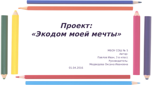 Проект:  «Экодом моей мечты» МБОУ СОШ № 5 Автор: Павлов Иван, 3 в класс Руководитель: Медведева Оксана Ивановна 01.04.2016 