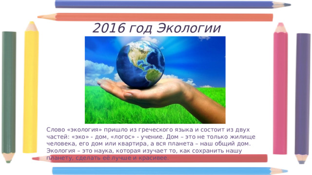 2016 год Экологии Слово «экология» пришло из греческого языка и состоит из двух частей: «эко» - дом, «логос» - учение. Дом – это не только жилище человека, его дом или квартира, а вся планета – наш общий дом. Экология – это наука, которая изучает то, как сохранить нашу планету, сделать её лучше и красивее. 