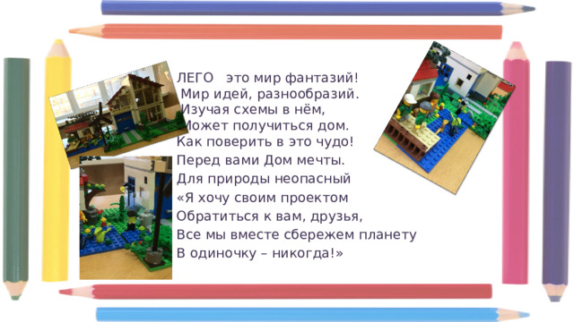 ЛЕГО   это мир фантазий!   Мир идей, разнообразий.   Изучая схемы в нём,   Может получиться дом.  Как поверить в это чудо! Перед вами Дом мечты. Для природы неопасный «Я хочу своим проектом Обратиться к вам, друзья, Все мы вместе сбережем планету В одиночку – никогда!» 
