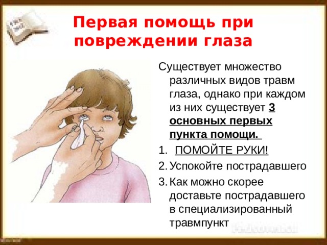 Первая помощь при повреждении глаза Существует множество различных видов травм глаза, однако при каждом из них существует 3 основных первых пункта помощи.  ПОМОЙТЕ РУКИ! Успокойте пострадавшего Как можно скорее доставьте пострадавшего в специализированный травмпункт  