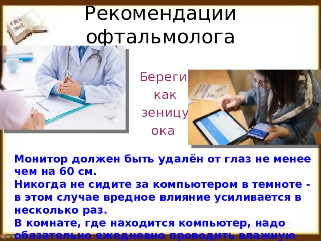 Рекомендации офтальмолога Береги  как  зеницу ока Монитор должен быть удалён от глаз не менее чем на 60 см. Никогда не сидите за компьютером в темноте - в этом случае вредное влияние усиливается в несколько раз. В комнате, где находится компьютер, надо обязательно ежедневно проводить влажную уборку.  