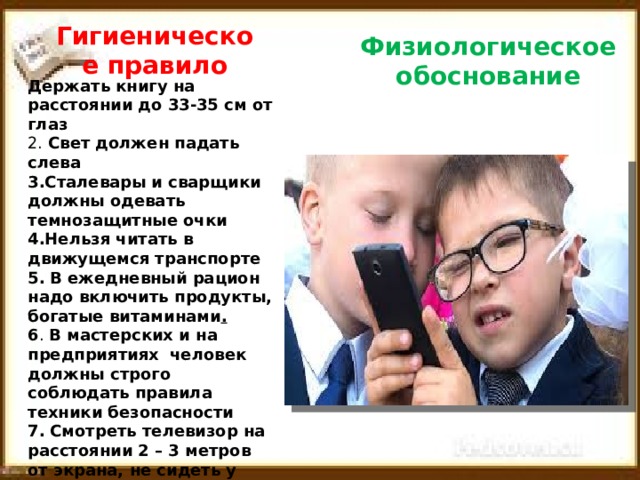 Гигиеническое правило Физиологическое обоснование Держать книгу на расстоянии до 33-35 см от глаз 2. Свет должен падать слева 3.Сталевары и сварщики должны одевать темнозащитные очки 4.Нельзя читать в движущемся транспорте  5.  В ежедневный рацион надо включить продукты, богатые витаминами .  6 . В мастерских и на предприятиях человек должны строго соблюдать правила техники безопасности  7.  Смотреть телевизор на расстоянии 2 – 3 метров от экрана, не сидеть у телевизора более 2 – 3 часов. 8.  В комнате, где включен телевизор, работает компьютер не должно быть темно.  