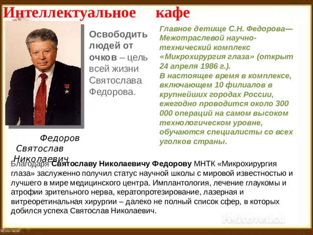Интеллектуальное кафе Главное детище С.Н. Федорова — Межотраслевой научно-технический комплекс « Микрохирургия глаза » (открыт 24 апреля 1986 г.).  В настоящее время в комплексе, включающем 10 филиалов в крупнейших городах России, ежегодно проводится около 300 000 операций на самом высоком технологическом уровне, обучаются специалисты со всех уголков страны. Освободить людей от очков – цель всей жизни Святослава Федорова. Федоров  Святослав Николаевич Благодаря  Святославу Николаевичу Федорову  МНТК «Микрохирургия глаза» заслуженно получил статус научной школы с мировой известностью и лучшего в мире медицинского центра. Имплантология, лечение глаукомы и атрофии зрительного нерва, кератопротезирование, лазерная и витреоретинальная хирургии – далеко не полный список сфер, в которых добился успеха Святослав Николаевич. 