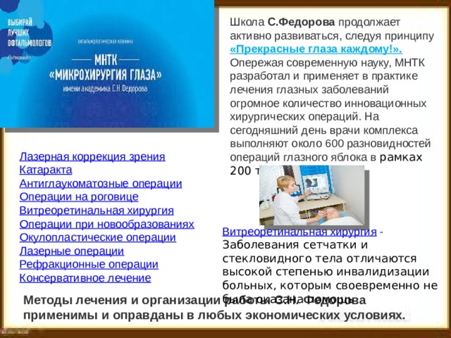 Школа  С.Федорова  продолжает активно развиваться, следуя принципу «Прекрасные глаза каждому!». Опережая современную науку, МНТК разработал и применяет в практике лечения глазных заболеваний огромное количество инновационных хирургических операций. На сегодняшний день врачи комплекса выполняют около 600 разновидностей операций глазного яблока в рамках 200 типов  . Лазерная коррекция зрения Катаракта Антиглаукоматозные операции Операции на роговице Витреоретинальная хирургия Операции при новообразованиях Окулопластические операции Лазерные операции Рефракционные операции Консервативное лечение Витреоретинальная хирургия - Заболевания сетчатки и стекловидного тела отличаются высокой степенью инвалидизации больных, которым своевременно не была оказана помощь Методы лечения и организации работы С.Н. Федорова применимы и оправданы в любых экономических условиях. 