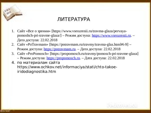 ЛИТЕРАТУРА Сайт «Все о зрении» [https://www.vseozrenii.ru/travma-glaza/pervaya-pomoshch-pri-travme-glaza/] – Режим доступа: https://www.vseozrenii.ru . – Дата доступа: 22.02.2018 Сайт «PoTravmam» [https://potravmam.ru/travmy/travma-glaz.html#i-9] – Режим доступа: https://potravmam.ru . – Дата доступа: 22.02.2018 Сайт «ProPomosch» [https://propomosch.ru/travmy/pomosch-pri-travme-glaza] – Режим доступа: https://propomosch.ru . – Дата доступа: 22.02.2018 по материалам сайта https://www.ochkov.net/informaciya/stati/chto-takoe-iridodiagnostika.htm 