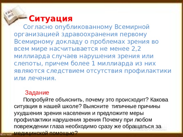  Ситуация  Согласно опубликованному Всемирной организацией здравоохранения первому Всемирному докладу о проблемах зрения во всем мире насчитывается не менее 2,2 миллиарда случаев нарушения зрения или слепоты, причем более 1 миллиарда из них являются следствием отсутствия профилактики или лечения.  Задание Попробуйте объяснить, почему это происходит? Какова ситуация в нашей школе? Выясните типичные причины ухудшения зрения населения и предложите меры профилактики нарушения зрения Почему  при любом повреждении глаза необходимо сразу же обращаться за медицинской помощью? 