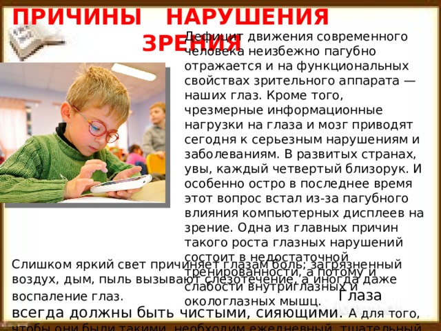 ПРИЧИНЫ НАРУШЕНИЯ  ЗРЕНИЯ Дефицит движения современного человека неизбежно пагубно отражается и на функциональных свойствах зрительного аппарата — наших глаз. Кроме того, чрезмерные информационные нагрузки на глаза и мозг приводят сегодня к серьезным нарушениям и заболеваниям. В развитых странах, увы, каждый четвертый близорук. И особенно остро в последнее время этот вопрос встал из-за пагубного влияния компьютерных дисплеев на зрение. Одна из главных причин такого роста глазных нарушений состоит в недостаточной тренированности, а потому и слабости внутриглазных и окологлазных мышц. Слишком яркий свет причиняет глазам боль; загрязненный воздух, дым, пыль вызывают слезотечение, а иногда даже воспаление глаз. Глаза всегда должны быть чистыми, сияющими. А для того, чтобы они были такими, необходим ежедневный, тщательный уход за глазами. 
