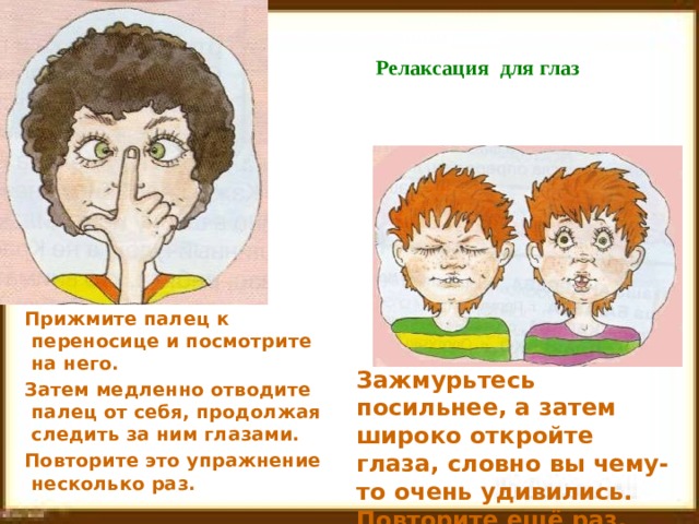  Релаксация для глаз   Прижмите палец к переносице и посмотрите на него. Затем медленно отводите палец от себя, продолжая следить за ним глазами. Повторите это упражнение несколько раз. Зажмурьтесь посильнее, а затем широко откройте глаза, словно вы чему-то очень удивились. Повторите ещё раз. 