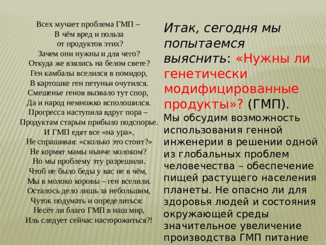 Всех мучает проблема ГМП – В чём вред и польза  от продуктов этих? Зачем они нужны и для чего? Откуда же взялись на белом свете? Ген камбалы вселился в помидор, В картошке ген петуньи очутился. Смешенье генов вызвало тут спор, Да и народ немножко всполошился. Прогресса наступила вдруг пора – Продуктам старым прибыло подспорье. И ГМП едят все «на ура», Не спрашивая: «сколько это стоит?» Не кормят мамы нынче молоком? Но мы проблему эту разрешили. Чтоб не было беды у вас не в чём, Мы в молоко коровы – ген вселили. Осталось дело лишь за небольшим, Чуток подумать и определиться: Несёт ли благо ГМП в наш мир, Иль следует сейчас насторожиться?! Итак, сегодня мы попытаемся выяснить : «Нужны ли генетически модифицированные продукты»? (ГМП). Мы обсудим возможность использования генной инженерии в решении одной из глобальных проблем человечества – обеспечение пищей растущего населения планеты. Не опасно ли для здоровья людей и состояния окружающей среды значительное увеличение производства ГМП питание методами генной инженерии? 
