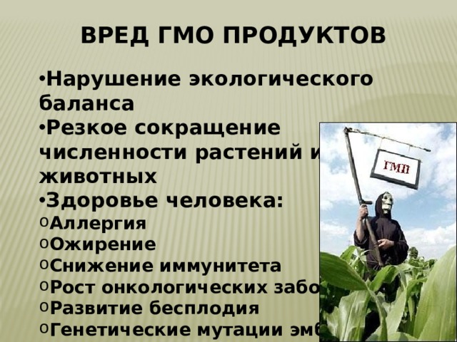 Вред ГМО продуктов Нарушение экологического баланса Резкое сокращение численности растений и животных Здоровье человека: Аллергия Ожирение Снижение иммунитета Рост онкологических заболеваний Развитие бесплодия Генетические мутации эмбриона 